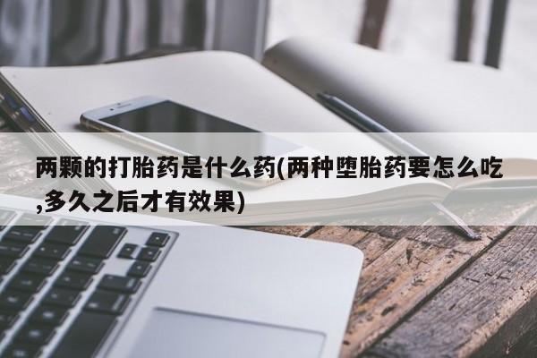 打胎药购买联系方式在线 两颗的打胎药是什么药(两种堕胎药要怎么吃,多久之后才有效果)