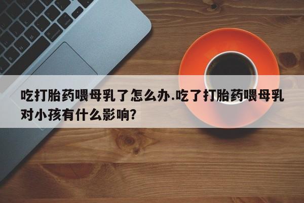 打胎药购买联系方式在线 吃打胎药喂母乳了怎么办.吃了打胎药喂母乳对小孩有什么影响？