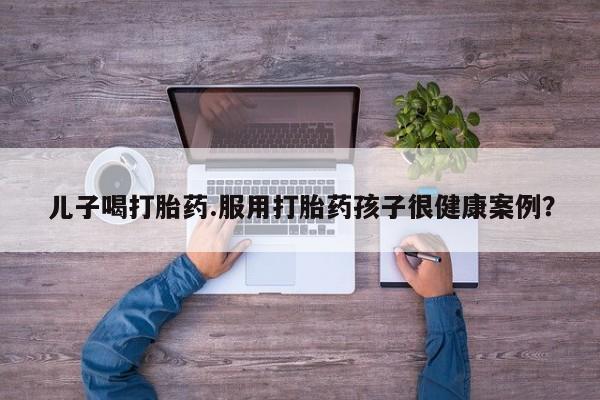 打胎药购买联系方式在线 儿子喝打胎药.服用打胎药孩子很健康案例？