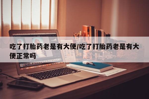 打胎药购买联系方式在线 吃了打胎药老是有大便/吃了打胎药老是有大便正常吗