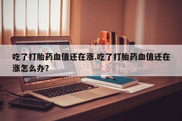 打胎药购买联系方式在线 吃了打胎药血值还在涨.吃了打胎药血值还在涨怎么办？