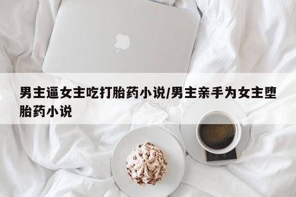 打胎药购买联系方式在线 男主逼女主吃打胎药小说/男主亲手为女主堕胎药小说