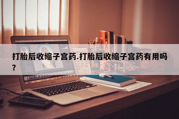 打胎药购买联系方式在线 打胎后收缩子宫药.打胎后收缩子宫药有用吗？
