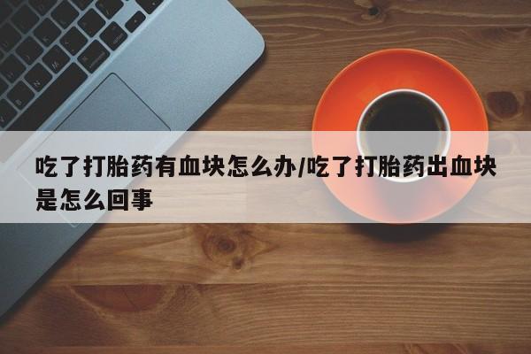 打胎药购买联系方式在线 吃了打胎药有血块怎么办/吃了打胎药出血块是怎么回事