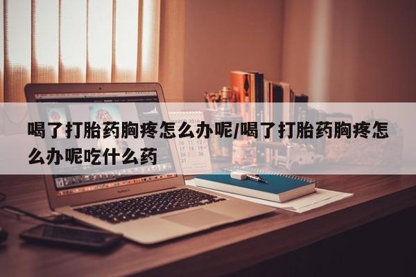 打胎药购买联系方式在线 喝了打胎药胸疼怎么办呢/喝了打胎药胸疼怎么办呢吃什么药