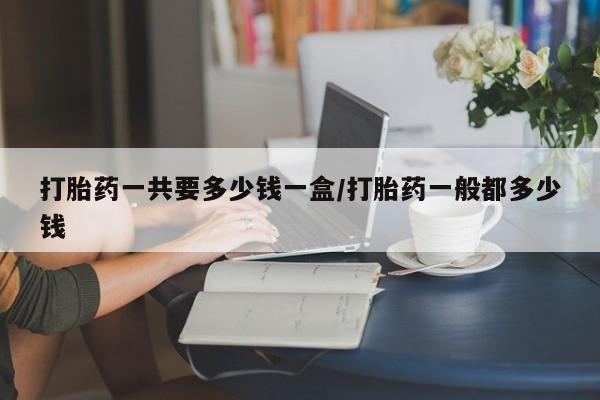 打胎药购买联系方式在线 打胎药一共要多少钱一盒/打胎药一般都多少钱