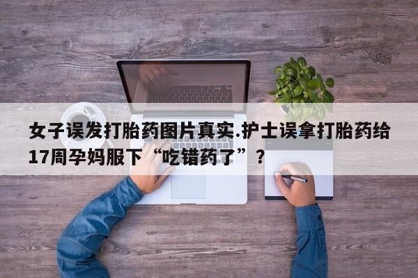 打胎药购买联系方式在线 女子误发打胎药图片真实.护士误拿打胎药给17周孕妈服下“吃错药了”？