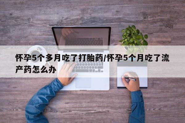 打胎药购买联系方式在线 怀孕5个多月吃了打胎药/怀孕5个月吃了流产药怎么办