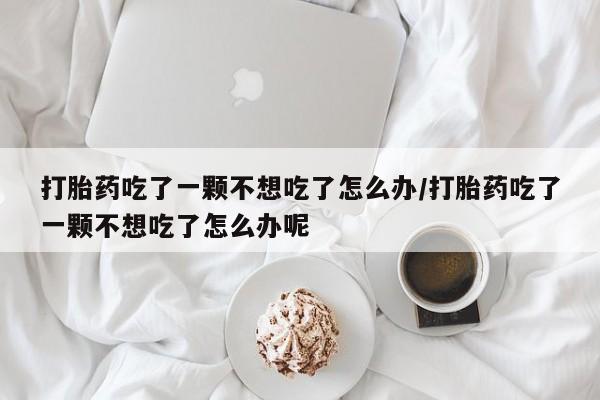 打胎药购买联系方式在线 打胎药吃了一颗不想吃了怎么办/打胎药吃了一颗不想吃了怎么办呢