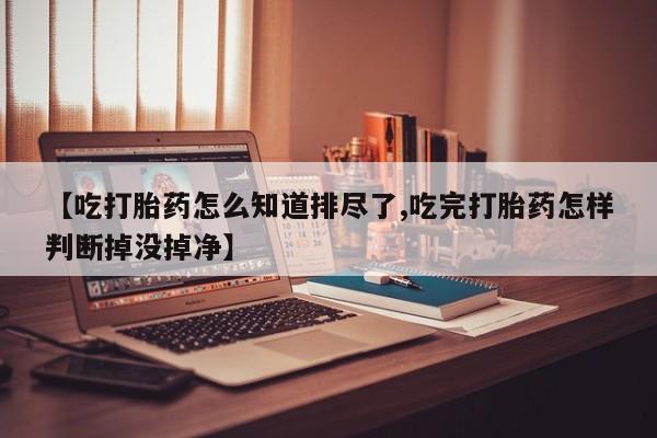 打胎药购买联系方式在线 【吃打胎药怎么知道排尽了,吃完打胎药怎样判断掉没掉净】