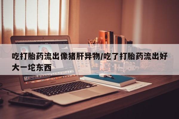 打胎药购买联系方式在线 吃打胎药流出像猪肝异物/吃了打胎药流出好大一坨东西