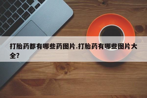 打胎药购买联系方式在线 打胎药都有哪些药图片.打胎药有哪些图片大全？