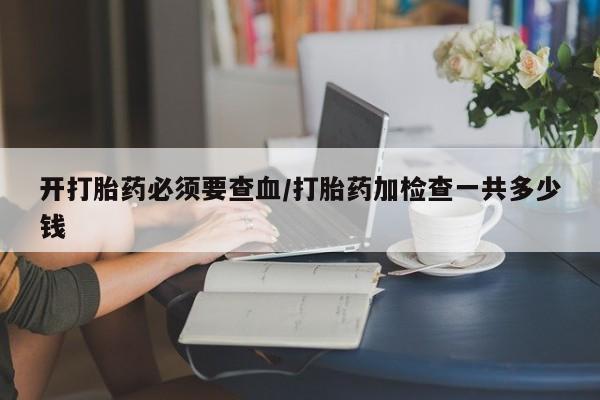 打胎药购买联系方式在线 开打胎药必须要查血/打胎药加检查一共多少钱