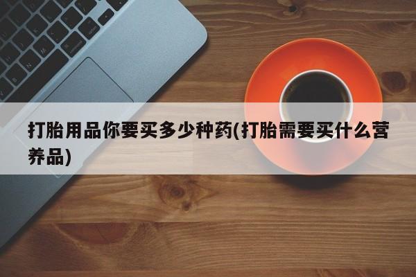 打胎药购买联系方式在线 打胎用品你要买多少种药(打胎需要买什么营养品)