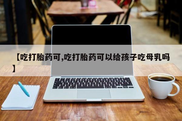 打胎药购买联系方式在线 【吃打胎药可,吃打胎药可以给孩子吃母乳吗】
