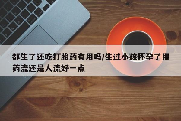 打胎药购买联系方式在线 都生了还吃打胎药有用吗/生过小孩怀孕了用药流还是人流好一点