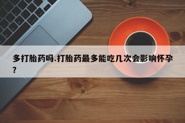 打胎药购买联系方式在线 多打胎药吗.打胎药最多能吃几次会影响怀孕？