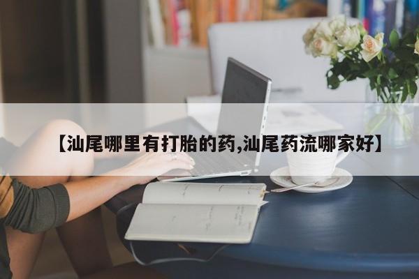 打胎药购买联系方式在线 【汕尾哪里有打胎的药,汕尾药流哪家好】