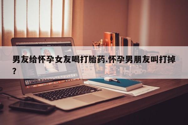 打胎药购买联系方式在线 男友给怀孕女友喝打胎药.怀孕男朋友叫打掉？