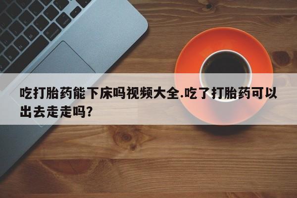 打胎药购买联系方式在线 吃打胎药能下床吗视频大全.吃了打胎药可以出去走走吗？