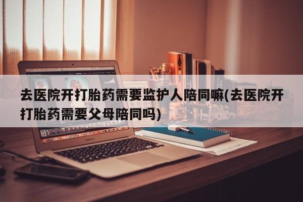 打胎药购买联系方式在线 去医院开打胎药需要监护人陪同嘛(去医院开打胎药需要父母陪同吗)