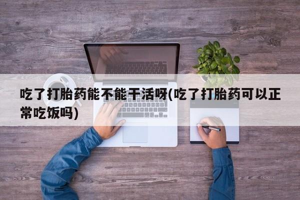 打胎药购买联系方式在线 吃了打胎药能不能干活呀(吃了打胎药可以正常吃饭吗)