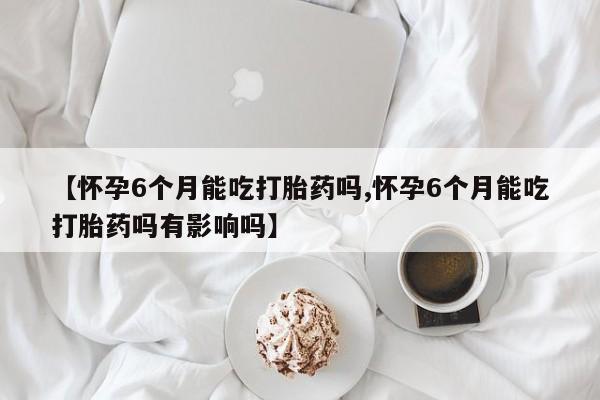打胎药购买联系方式在线 【怀孕6个月能吃打胎药吗,怀孕6个月能吃打胎药吗有影响吗】