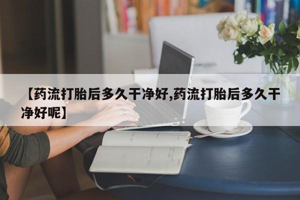 打胎药购买联系方式在线 【药流打胎后多久干净好,药流打胎后多久干净好呢】