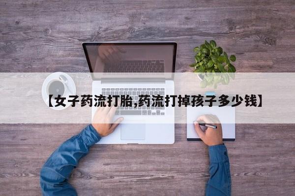 打胎药购买联系方式在线 【女子药流打胎,药流打掉孩子多少钱】