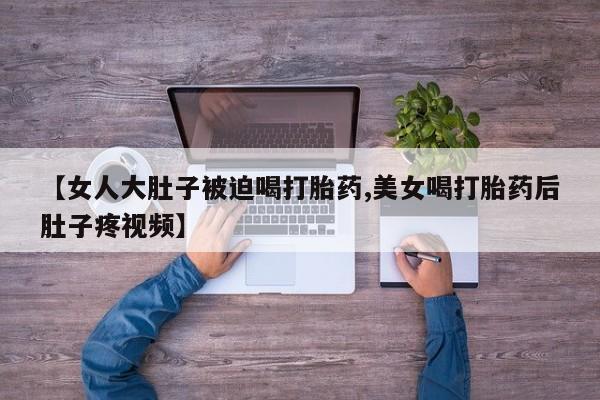 打胎药购买联系方式在线 【女人大肚子被迫喝打胎药,美女喝打胎药后肚子疼视频】