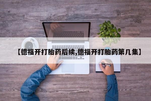 打胎药购买联系方式在线 【德福开打胎药后续,德福开打胎药第几集】