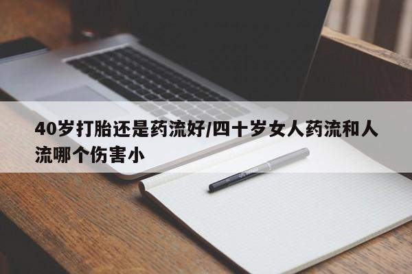打胎药购买联系方式在线 40岁打胎还是药流好/四十岁女人药流和人流哪个伤害小