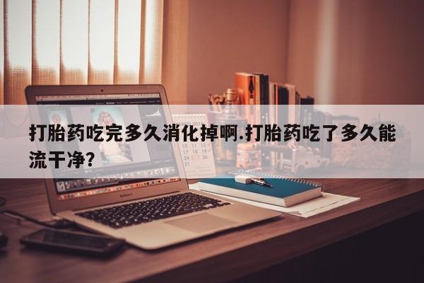 打胎药购买联系方式在线 打胎药吃完多久消化掉啊.打胎药吃了多久能流干净？