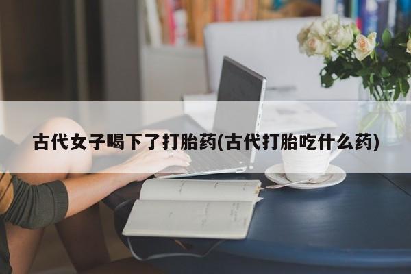 打胎药购买联系方式在线 古代女子喝下了打胎药(古代打胎吃什么药)