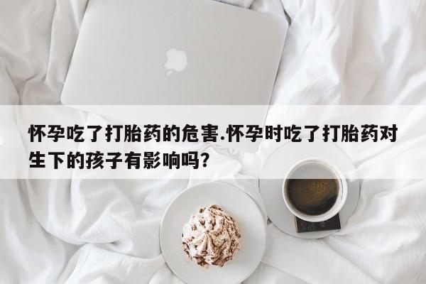 打胎药购买联系方式在线 怀孕吃了打胎药的危害.怀孕时吃了打胎药对生下的孩子有影响吗？