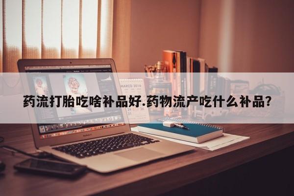 打胎药购买联系方式在线 药流打胎吃啥补品好.药物流产吃什么补品？