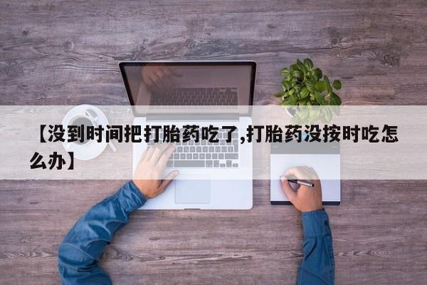 打胎药购买联系方式在线 【没到时间把打胎药吃了,打胎药没按时吃怎么办】