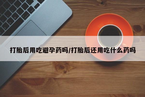 打胎药购买联系方式在线 打胎后用吃避孕药吗/打胎后还用吃什么药吗