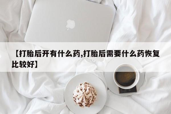 打胎药购买联系方式在线 【打胎后开有什么药,打胎后需要什么药恢复比较好】