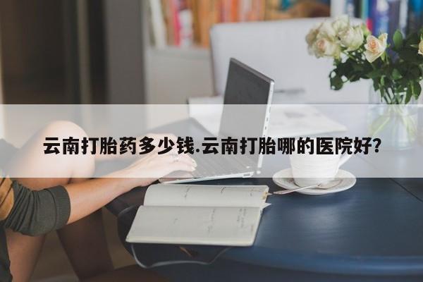 打胎药购买联系方式在线 云南打胎药多少钱.云南打胎哪的医院好？