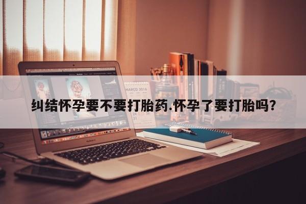 打胎药购买联系方式在线 纠结怀孕要不要打胎药.怀孕了要打胎吗？