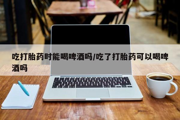 打胎药购买联系方式在线 吃打胎药时能喝啤酒吗/吃了打胎药可以喝啤酒吗