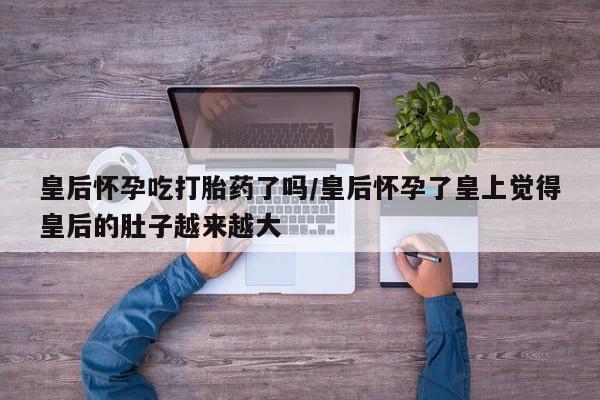 打胎药购买联系方式在线 皇后怀孕吃打胎药了吗/皇后怀孕了皇上觉得皇后的肚子越来越大