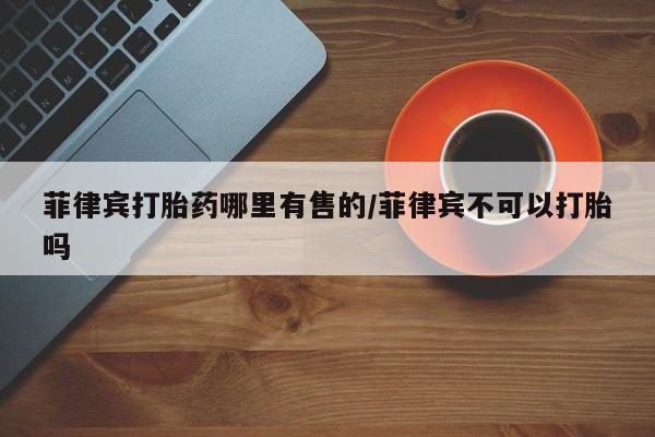 打胎药购买联系方式在线 菲律宾打胎药哪里有售的/菲律宾不可以打胎吗