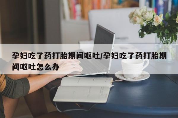 打胎药购买联系方式在线 孕妇吃了药打胎期间呕吐/孕妇吃了药打胎期间呕吐怎么办