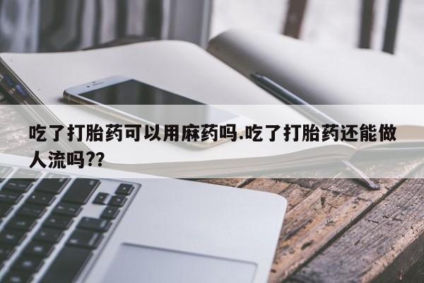 打胎药购买联系方式在线 吃了打胎药可以用麻药吗.吃了打胎药还能做人流吗?？