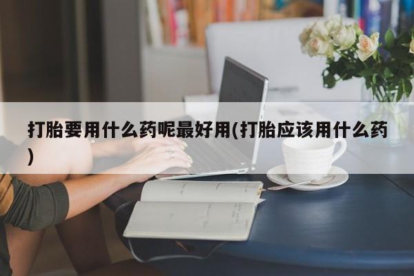 打胎药购买联系方式在线 打胎要用什么药呢最好用(打胎应该用什么药)