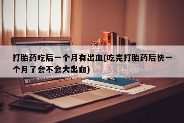 打胎药购买联系方式在线 打胎药吃后一个月有出血(吃完打胎药后快一个月了会不会大出血)