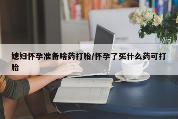 打胎药购买联系方式在线 媳妇怀孕准备啥药打胎/怀孕了买什么药可打胎