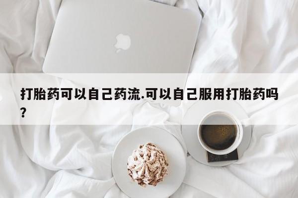 打胎药购买联系方式在线 打胎药可以自己药流.可以自己服用打胎药吗？